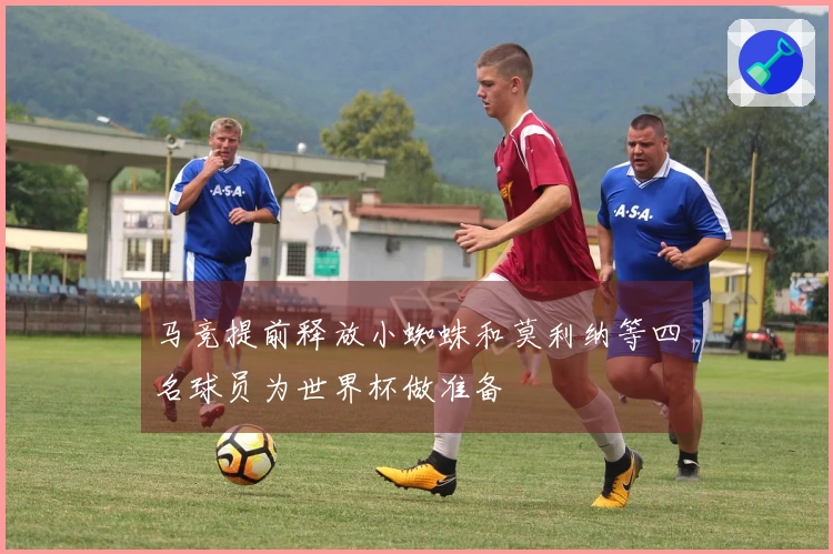 马竞提前释放小蜘蛛和莫利纳等四名球员为世界杯做准备